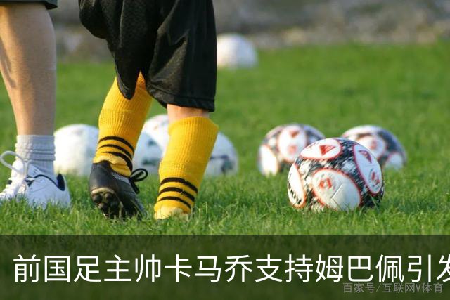 前国足主帅卡马乔支持姆巴佩引发网络争议